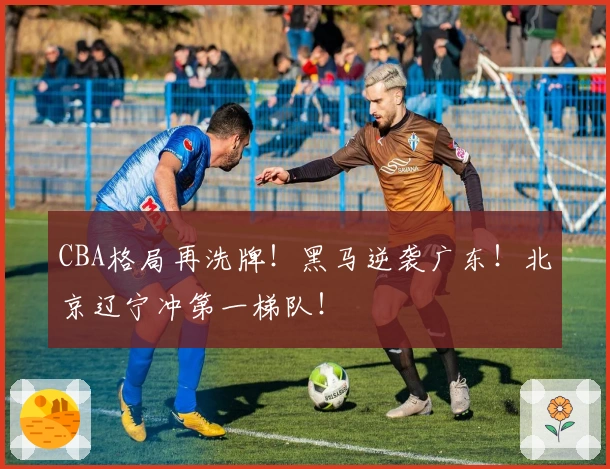 CBA格局再洗牌！黑马逆袭广东！北京辽宁冲第一梯队！