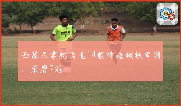西蒙尼掌舵马竞14载缔造钢铁军团，荣膺7冠