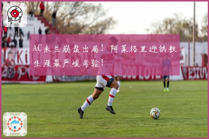 AC米兰崩盘出局！阿莱格里迎执教生涯最严峻考验！