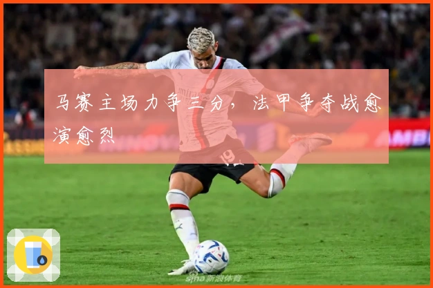 马赛主场力争三分，法甲争夺战愈演愈烈