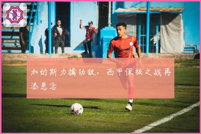 加的斯力擒劲敌，西甲保级之战再添悬念