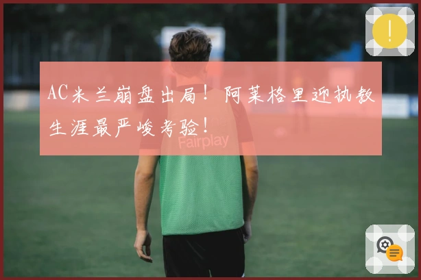 AC米兰崩盘出局！阿莱格里迎执教生涯最严峻考验！