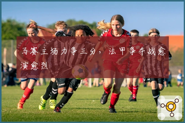 马赛主场力争三分，法甲争夺战愈演愈烈