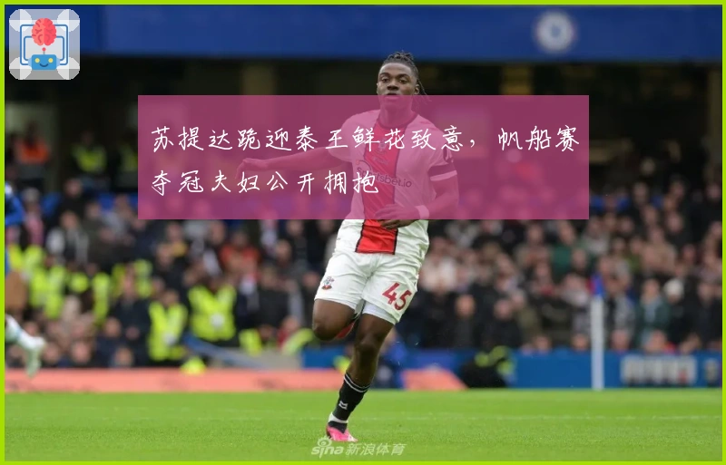 苏提达跪迎泰王鲜花致意，帆船赛夺冠夫妇公开拥抱