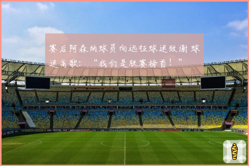 赛后阿森纳球员向远征球迷致谢 球迷高歌：“我们是联赛榜首！”