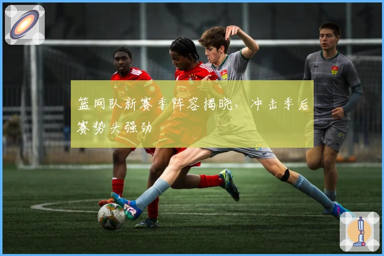 篮网队新赛季阵容揭晓，冲击季后赛势头强劲