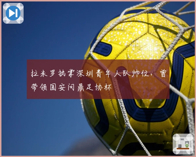 拉米罗执掌深圳青年人队帅位，曾带领国安问鼎足协杯